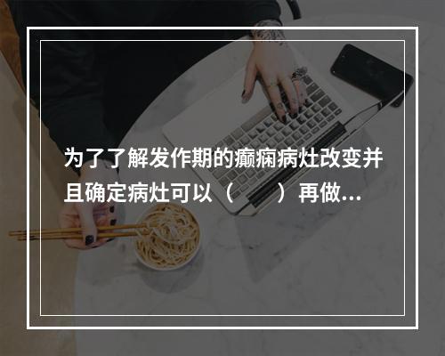 为了了解发作期的癫痫病灶改变并且确定病灶可以（　　）再做rC