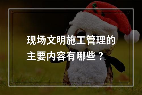 现场文明施工管理的主要内容有哪些 ?