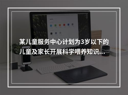 某儿童服务中心计划为3岁以下的儿童及家长开展科学喂养知识讲座