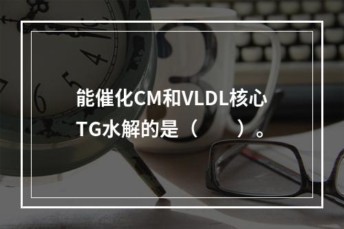 能催化CM和VLDL核心TG水解的是（　　）。