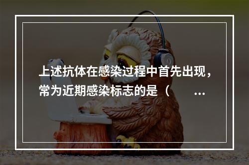 上述抗体在感染过程中首先出现，常为近期感染标志的是（　　）。