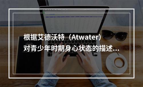 根据艾德沃特（Atwater）对青少年时期身心状态的描述，青