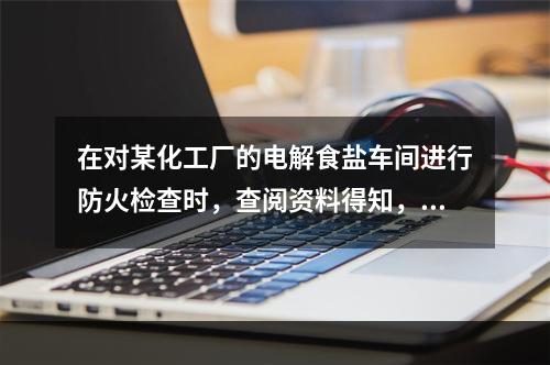 在对某化工厂的电解食盐车间进行防火检查时，查阅资料得知，该车