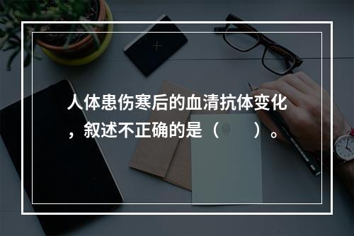 人体患伤寒后的血清抗体变化，叙述不正确的是（　　）。