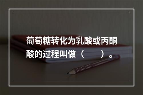 葡萄糖转化为乳酸或丙酮酸的过程叫做（　　）。