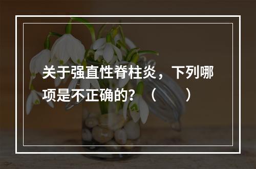 关于强直性脊柱炎，下列哪项是不正确的？（　　）