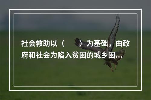 社会救助以（　　）为基础，由政府和社会为陷入贫困的城乡困难家