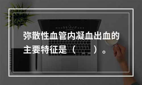 弥散性血管内凝血出血的主要特征是（　　）。