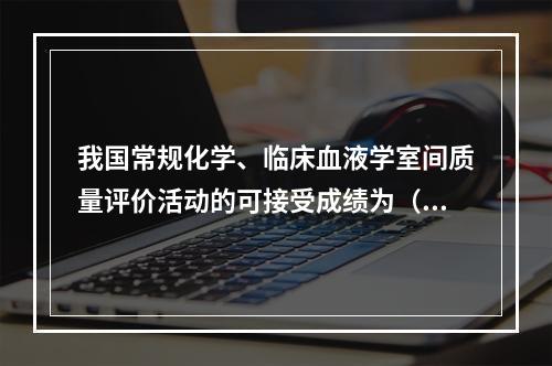 我国常规化学、临床血液学室间质量评价活动的可接受成绩为（　