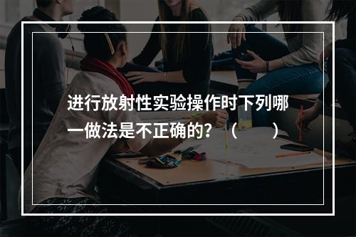 进行放射性实验操作时下列哪一做法是不正确的？（　　）