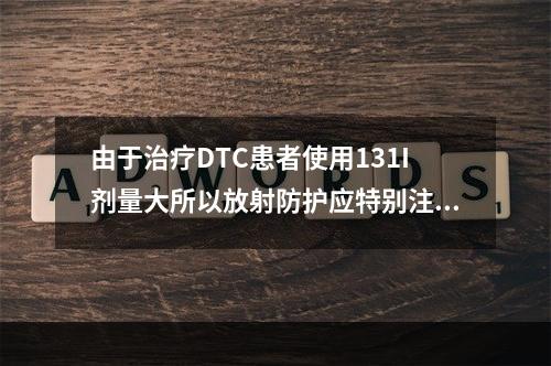 由于治疗DTC患者使用131I剂量大所以放射防护应特别注意（