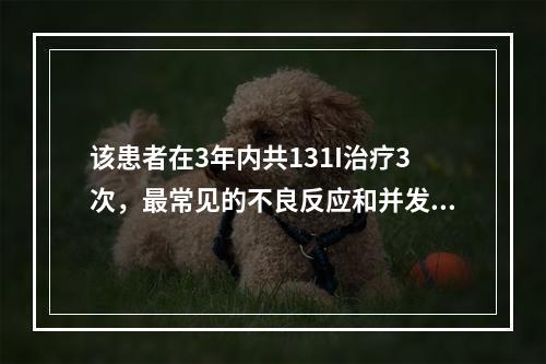 该患者在3年内共131I治疗3次，最常见的不良反应和并发症包