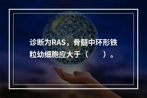 诊断为RAS，骨髓中环形铁粒幼细胞应大于（　　）。