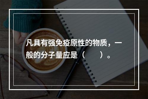 凡具有强免疫原性的物质，一般的分子量应是（　　）。