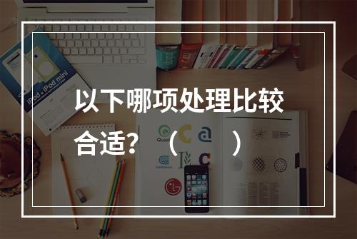 以下哪项处理比较合适？（　　）