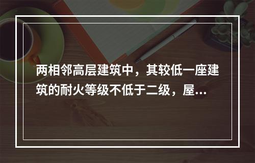 两相邻高层建筑中，其较低一座建筑的耐火等级不低于二级，屋面板