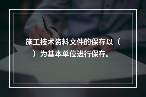 施工技术资料文件的保存以（　）为基本单位进行保存。