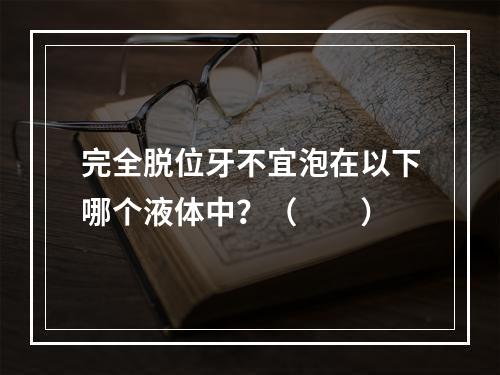 完全脱位牙不宜泡在以下哪个液体中？（　　）