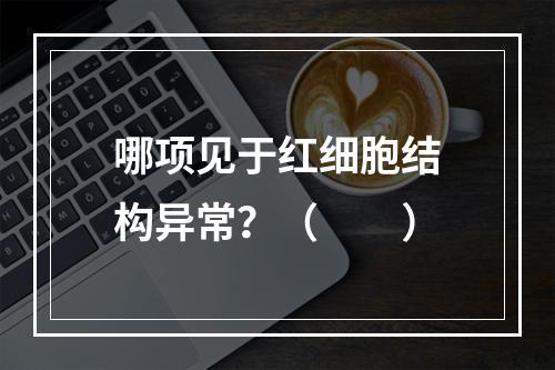 哪项见于红细胞结构异常？（　　）