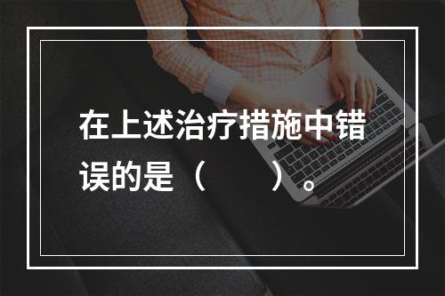 在上述治疗措施中错误的是（　　）。