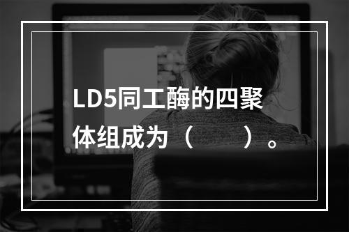 LD5同工酶的四聚体组成为（　　）。