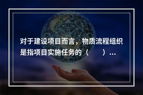 对于建设项目而言，物质流程组织是指项目实施任务的（　　）。