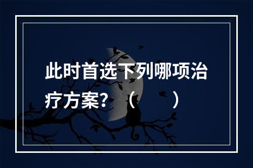 此时首选下列哪项治疗方案？（　　）