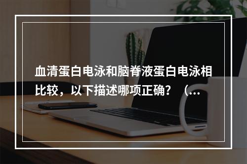 血清蛋白电泳和脑脊液蛋白电泳相比较，以下描述哪项正确？（　　