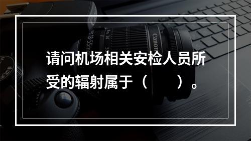 请问机场相关安检人员所受的辐射属于（　　）。