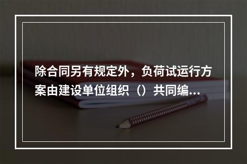 除合同另有规定外，负荷试运行方案由建设单位组织（）共同编制。