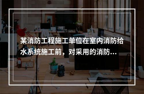 某消防工程施工单位在室内消防给水系统施工前，对采用的消防软管