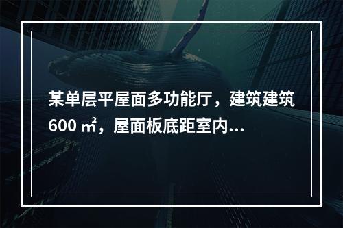 某单层平屋面多功能厅，建筑建筑600 ㎡，屋面板底距室内地面