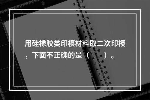 用硅橡胶类印模材料取二次印模，下面不正确的是（　　）。