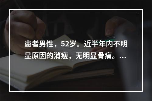 患者男性，52岁。近半年内不明显原因的消瘦，无明显骨痛。体检