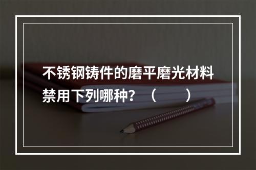 不锈钢铸件的磨平磨光材料禁用下列哪种？（　　）