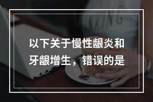 以下关于慢性龈炎和牙龈增生，错误的是