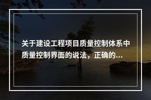 关于建设工程项目质量控制体系中质量控制界面的说法，正确的是（