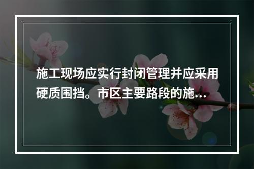 施工现场应实行封闭管理并应采用硬质围挡。市区主要路段的施工现