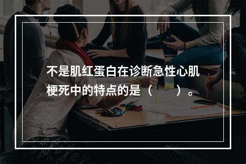 不是肌红蛋白在诊断急性心肌梗死中的特点的是（　　）。