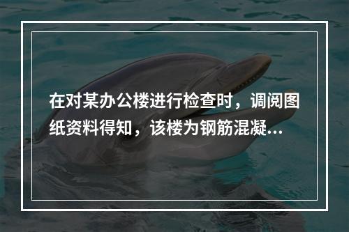 在对某办公楼进行检查时，调阅图纸资料得知，该楼为钢筋混凝土框