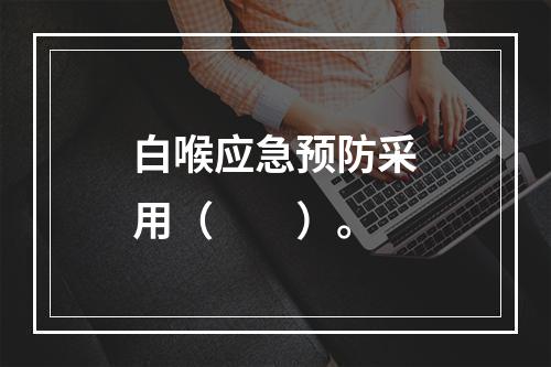 白喉应急预防采用（　　）。