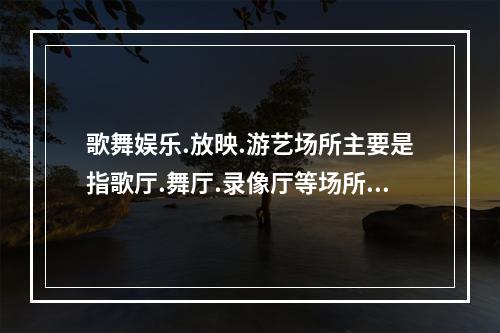 歌舞娱乐.放映.游艺场所主要是指歌厅.舞厅.录像厅等场所，防