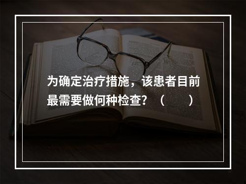 为确定治疗措施，该患者目前最需要做何种检查？（　　）