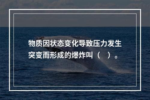 物质因状态变化导致压力发生突变而形成的爆炸叫（　）。