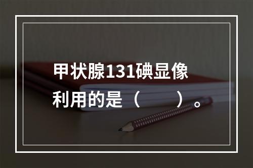 甲状腺131碘显像利用的是（　　）。