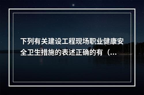 下列有关建设工程现场职业健康安全卫生措施的表述正确的有（　）