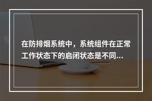 在防排烟系统中，系统组件在正常工作状态下的启闭状态是不同的，