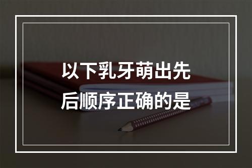 以下乳牙萌出先后顺序正确的是