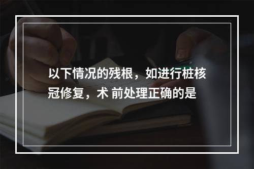 以下情况的残根，如进行桩核冠修复，术 前处理正确的是