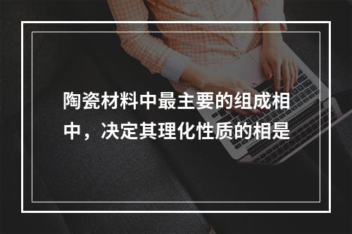 陶瓷材料中最主要的组成相中，决定其理化性质的相是